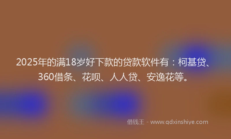 2025年的满18岁好下款的贷款软件有：柯基贷、360借条、花呗、人人贷、安逸花等。