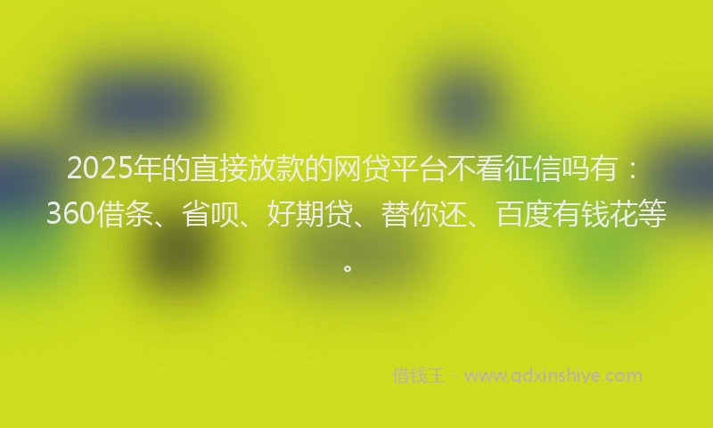 2025年的直接放款的网贷平台不看征信吗有：360借条、省呗、好期贷、替你还、百度有钱花等。