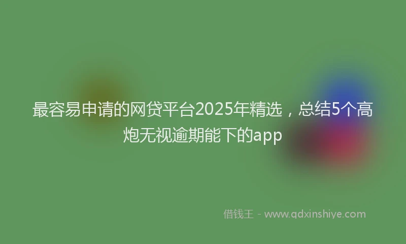最容易申请的网贷平台2025年精选，总结5个高炮无视逾期能下的app