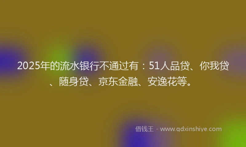 2025年的流水银行不通过有：51人品贷、你我贷、随身贷、京东金融、安逸花等。