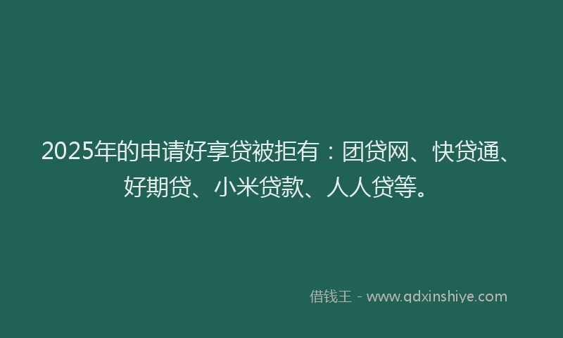 2025年的申请好享贷被拒有：团贷网、快贷通、好期贷、小米贷款、人人贷等。