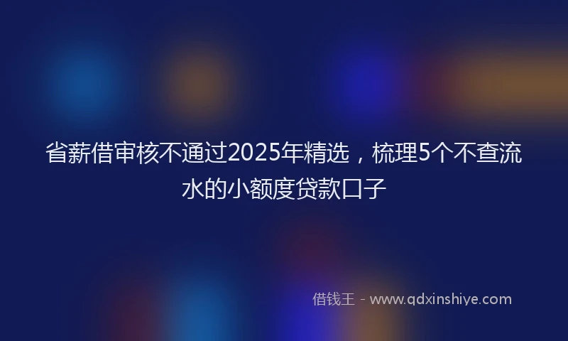 省薪借审核不通过2025年精选，梳理5个不查流水的小额度贷款口子