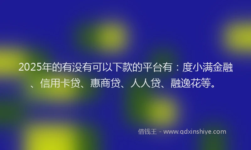 2025年的有没有可以下款的平台有：度小满金融、信用卡贷、惠商贷、人人贷、融逸花等。