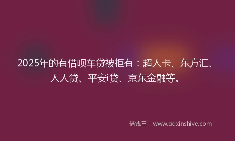 2025年的有借呗车贷被拒有：超人卡、东方汇、人人贷、平安i贷、京东金融等。