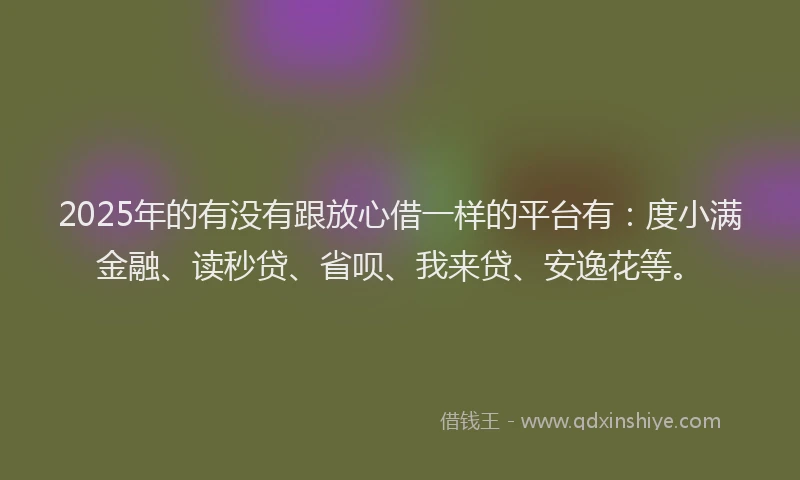2025年的有没有跟放心借一样的平台有：度小满金融、读秒贷、省呗、我来贷、安逸花等。
