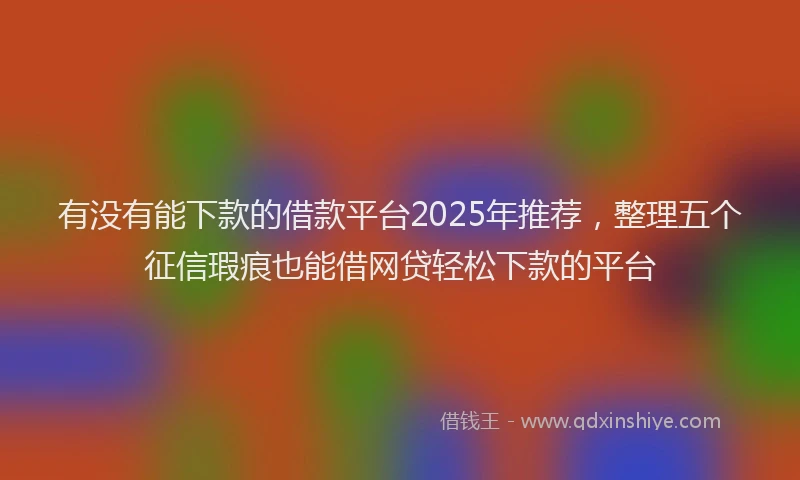 有没有能下款的借款平台2025年推荐，整理五个征信瑕疵也能借网贷轻松下款的平台