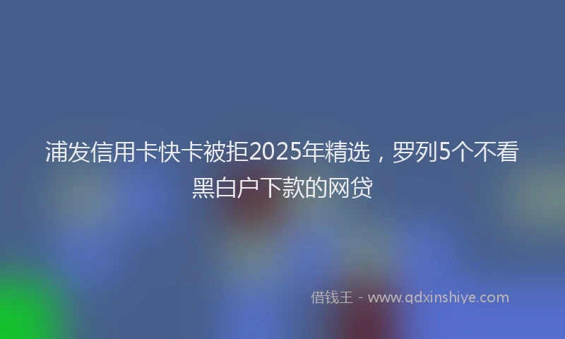 浦发信用卡快卡被拒2025年精选，罗列5个不看黑白户下款的网贷