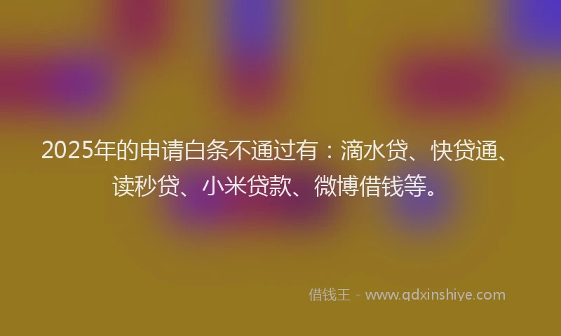 2025年的申请白条不通过有：滴水贷、快贷通、读秒贷、小米贷款、微博借钱等。