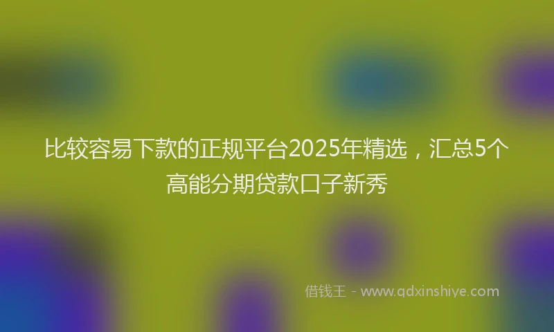 比较容易下款的正规平台2025年精选，汇总5个高能分期贷款口子新秀