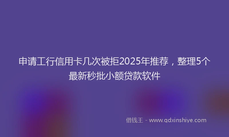 申请工行信用卡几次被拒2025年推荐，整理5个最新秒批小额贷款软件