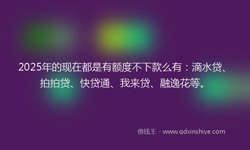 2025年的现在都是有额度不下款么有：滴水贷、拍拍贷、快贷通、我来贷、融逸花等。