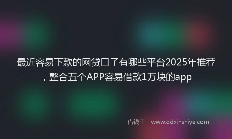 最近容易下款的网贷口子有哪些平台2025年推荐，整合五个APP容易借款1万块的app