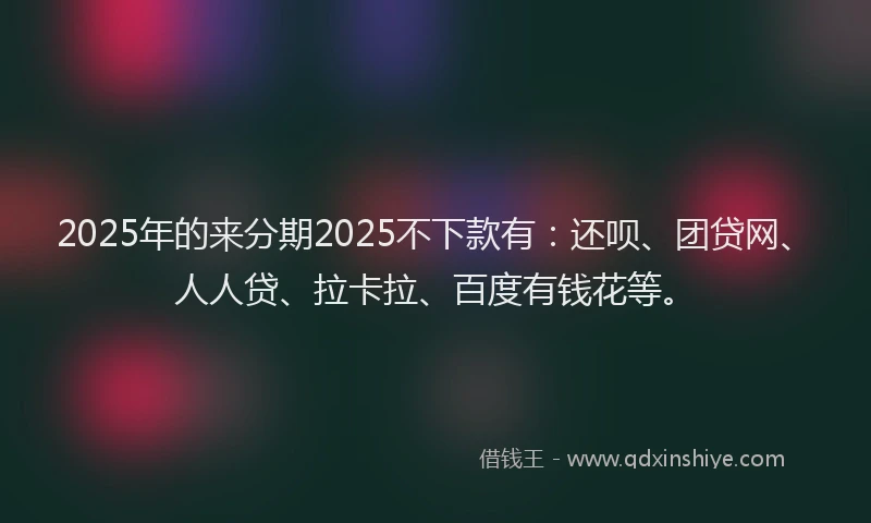2025年的来分期2025不下款有：还呗、团贷网、人人贷、拉卡拉、百度有钱花等。