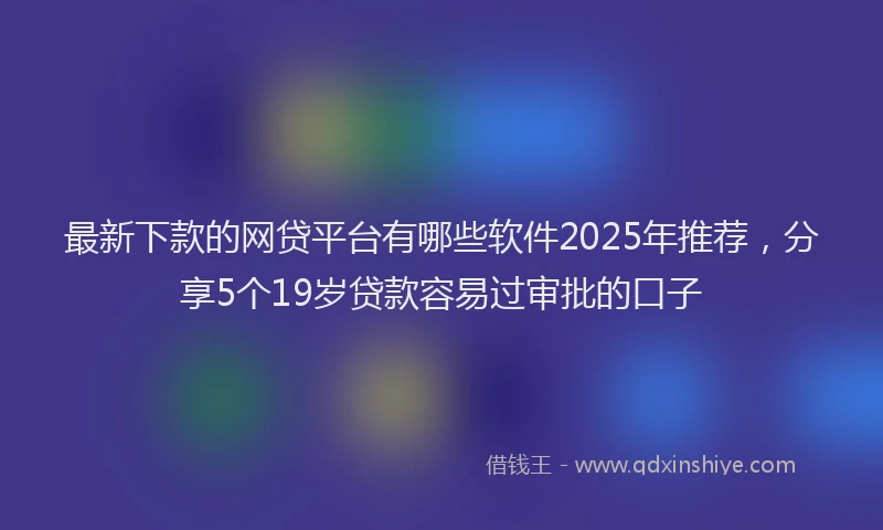 最新下款的网贷平台有哪些软件2025年推荐，分享5个19岁贷款容易过审批的口子