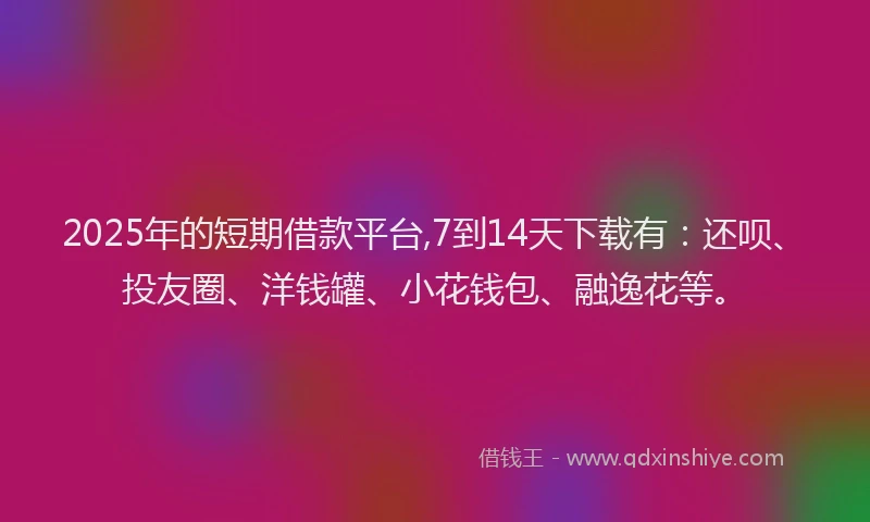 2025年的短期借款平台,7到14天下载有：还呗、投友圈、洋钱罐、小花钱包、融逸花等。