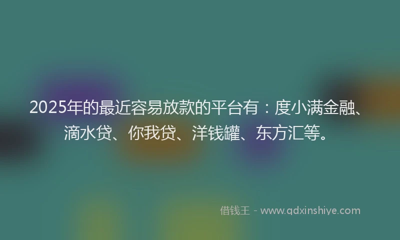 2025年的最近容易放款的平台有：度小满金融、滴水贷、你我贷、洋钱罐、东方汇等。