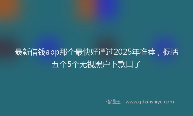最新借钱app那个最快好通过2025年推荐，概括五个5个无视黑户下款口子