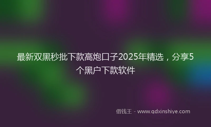 最新双黑秒批下款高炮口子2025年精选，分享5个黑户下款软件