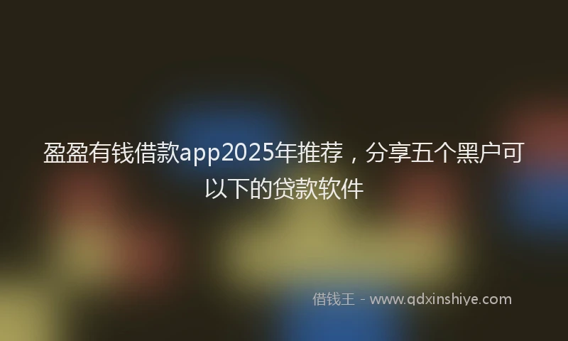 盈盈有钱借款app2025年推荐，分享五个黑户可以下的贷款软件