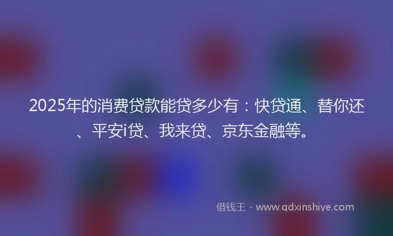2025年的消费贷款能贷多少有：快贷通、替你还、平安i贷、我来贷、京东金融等。