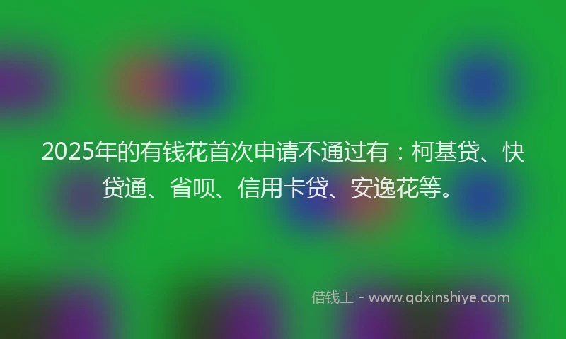 2025年的有钱花首次申请不通过有：柯基贷、快贷通、省呗、信用卡贷、安逸花等。