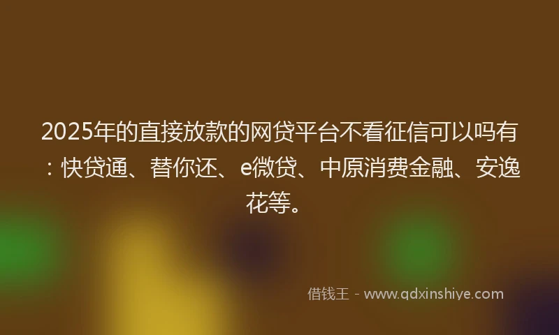 2025年的直接放款的网贷平台不看征信可以吗有：快贷通、替你还、e微贷、中原消费金融、安逸花等。