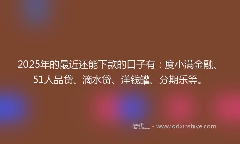 2025年的最近还能下款的口子有：度小满金融、51人品贷、滴水贷、洋钱罐、分期乐等。