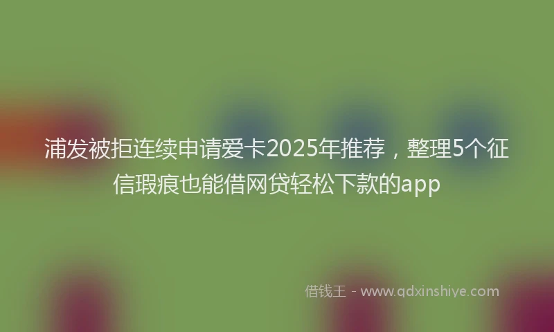 浦发被拒连续申请爱卡2025年推荐，整理5个征信瑕疵也能借网贷轻松下款的app