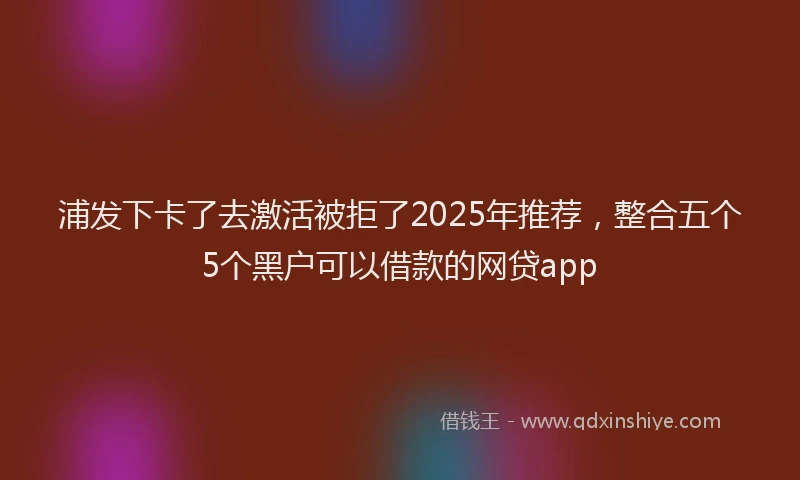 浦发下卡了去激活被拒了2025年推荐，整合五个5个黑户可以借款的网贷app