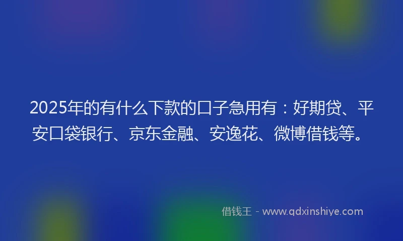2025年的有什么下款的口子急用有：好期贷、平安口袋银行、京东金融、安逸花、微博借钱等。
