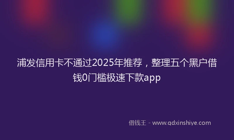 浦发信用卡不通过2025年推荐，整理五个黑户借钱0门槛极速下款app