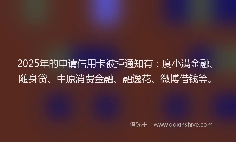 2025年的申请信用卡被拒通知有：度小满金融、随身贷、中原消费金融、融逸花、微博借钱等。