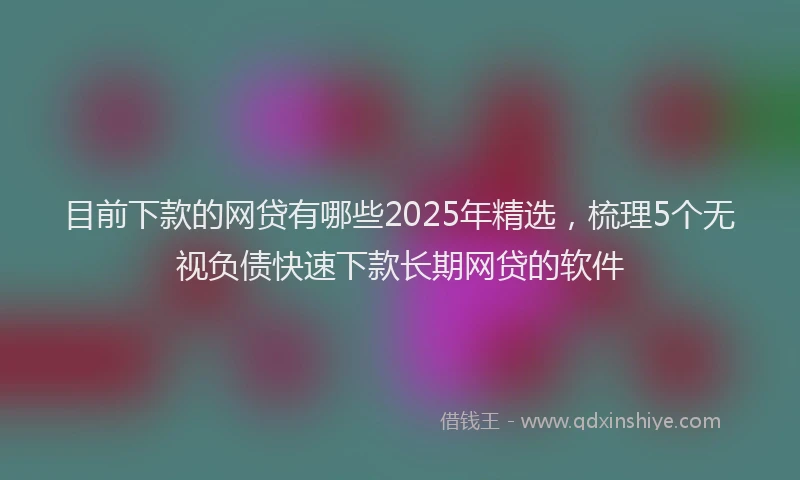 目前下款的网贷有哪些2025年精选，梳理5个无视负债快速下款长期网贷的软件