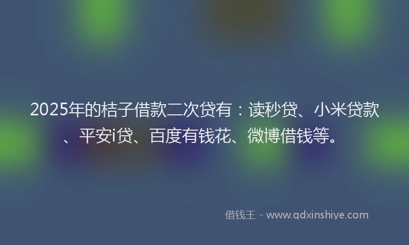 2025年的桔子借款二次贷有：读秒贷、小米贷款、平安i贷、百度有钱花、微博借钱等。