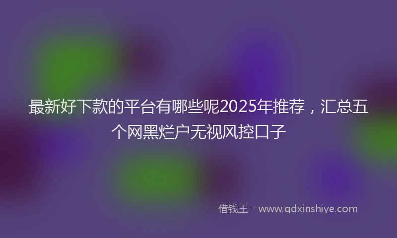 最新好下款的平台有哪些呢2025年推荐，汇总五个网黑烂户无视风控口子