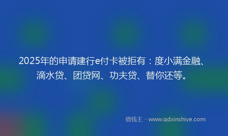 2025年的申请建行e付卡被拒有：度小满金融、滴水贷、团贷网、功夫贷、替你还等。