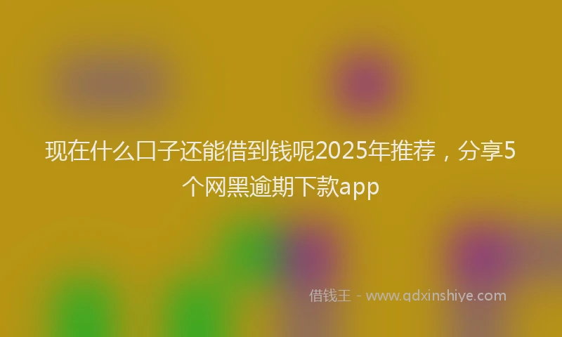 现在什么口子还能借到钱呢2025年推荐，分享5个网黑逾期下款app