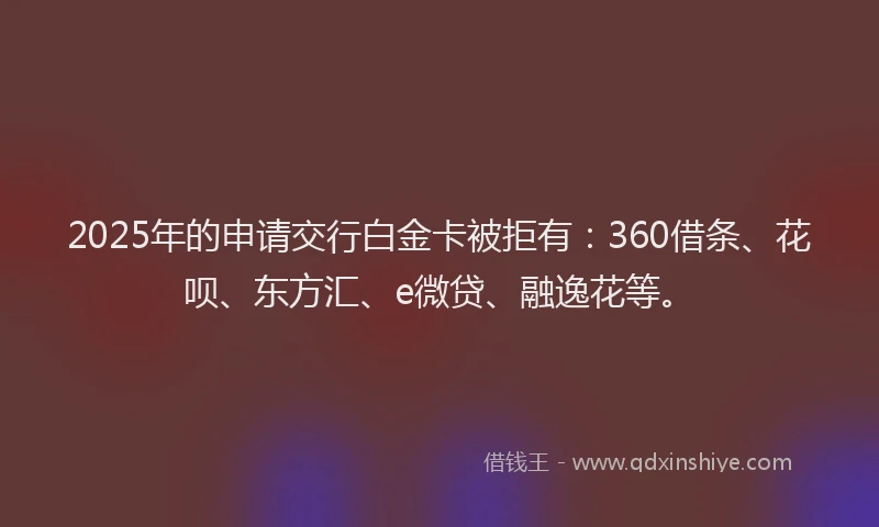 2025年的申请交行白金卡被拒有：360借条、花呗、东方汇、e微贷、融逸花等。