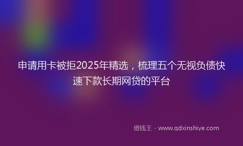 申请用卡被拒2025年精选，梳理五个无视负债快速下款长期网贷的平台