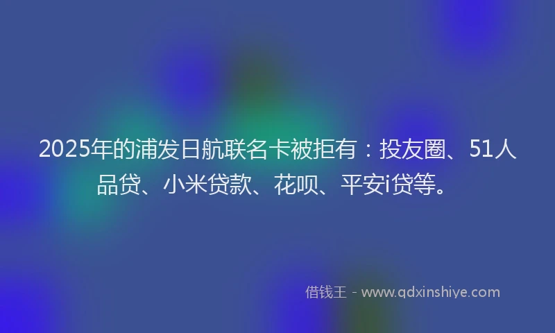 2025年的浦发日航联名卡被拒有：投友圈、51人品贷、小米贷款、花呗、平安i贷等。