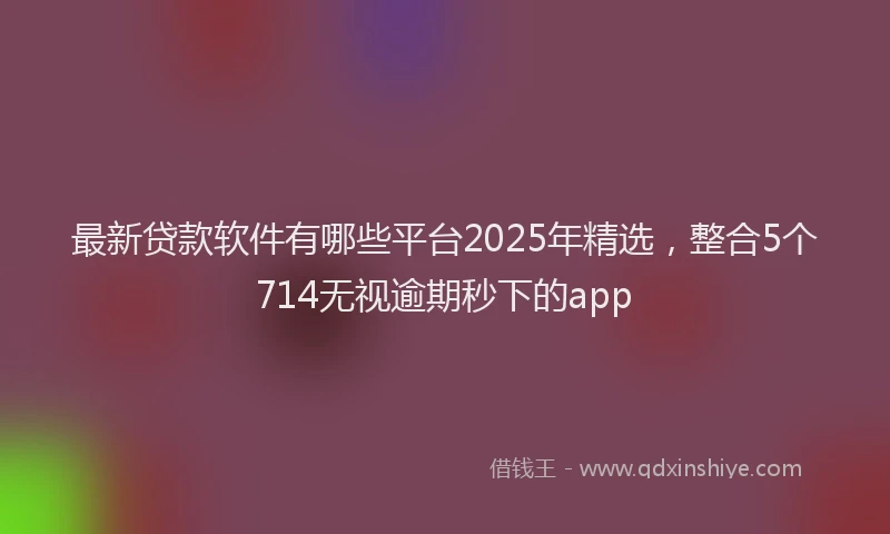 最新贷款软件有哪些平台2025年精选，整合5个714无视逾期秒下的app