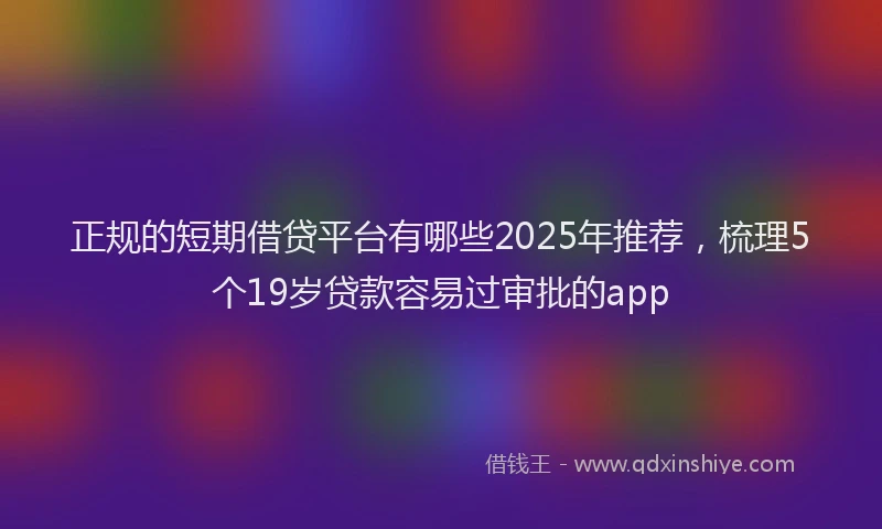 正规的短期借贷平台有哪些2025年推荐，梳理5个19岁贷款容易过审批的app