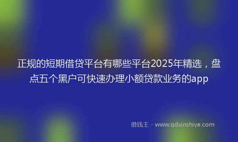 正规的短期借贷平台有哪些平台2025年精选，盘点五个黑户可快速办理小额贷款业务的app