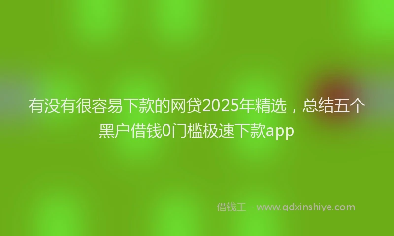 有没有很容易下款的网贷2025年精选，总结五个黑户借钱0门槛极速下款app