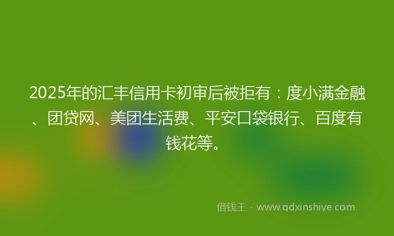 2025年的汇丰信用卡初审后被拒有：度小满金融、团贷网、美团生活费、平安口袋银行、百度有钱花等。