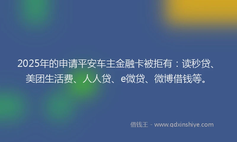 2025年的申请平安车主金融卡被拒有:读秒贷、美团生活费、人人贷、e微贷、微博借钱等。