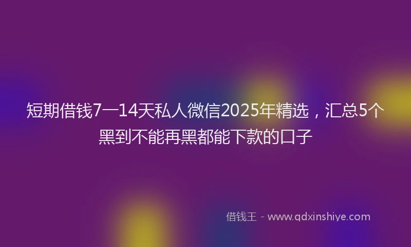 短期借钱7一14天私人微信2025年精选，汇总5个黑到不能再黑都能下款的口子