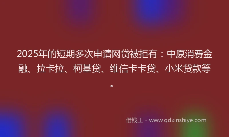 2025年的短期多次申请网贷被拒有：中原消费金融、拉卡拉、柯基贷、维信卡卡贷、小米贷款等。