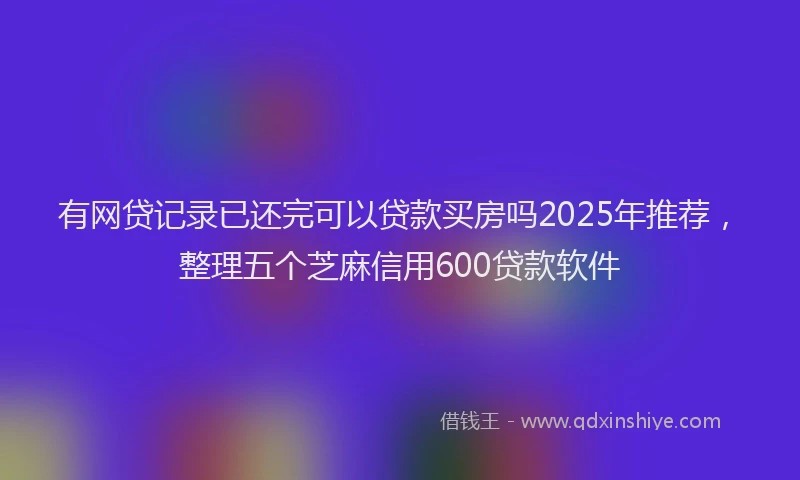 有网贷记录已还完可以贷款买房吗2025年推荐，整理五个芝麻信用600贷款软件