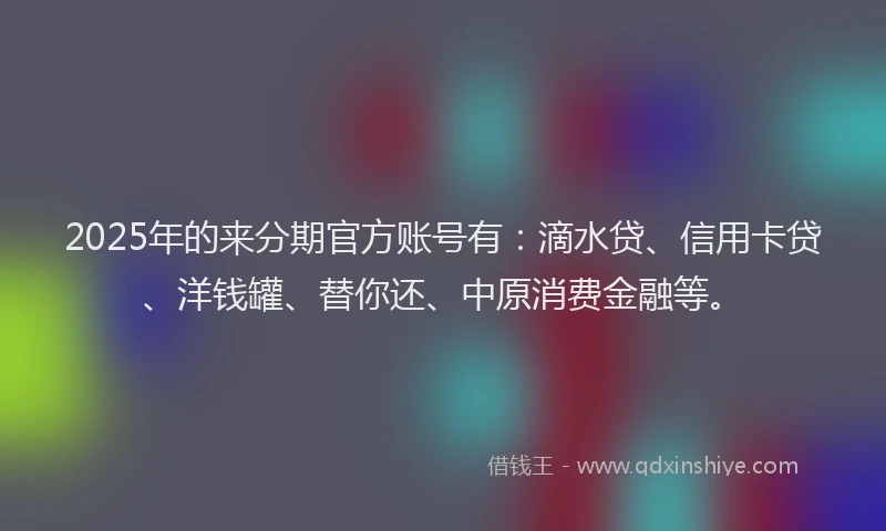 2025年的来分期官方账号有：滴水贷、信用卡贷、洋钱罐、替你还、中原消费金融等。